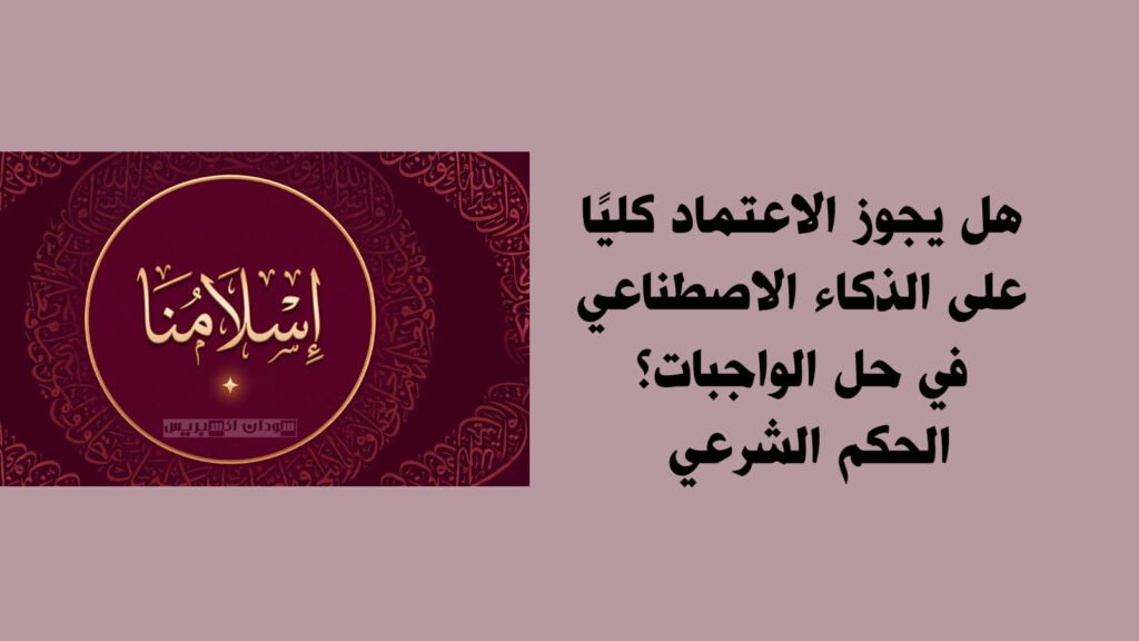 هل يجوز الاعتماد كليًا على الذكاء الاصطناعي في حل الواجبات؟.. الحكم الشرعي